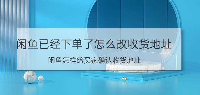 闲鱼已经下单了怎么改收货地址 闲鱼怎样给买家确认收货地址？